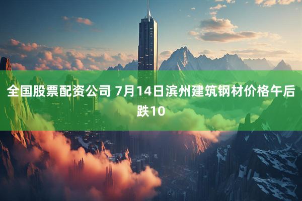 全国股票配资公司 7月14日滨州建筑钢材价格午后跌10