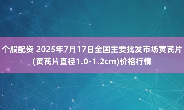 个股配资 2025年7月17日全国主要批发市场黄芪片(黄芪片直径1.0-1.2cm)价格行情