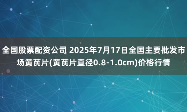全国股票配资公司 2025年7月17日全国主要批发市场黄芪片(黄芪片直径0.8-1.0cm)价格行情