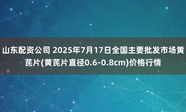 山东配资公司 2025年7月17日全国主要批发市场黄芪片(黄芪片直径0.6-0.8cm)价格行情