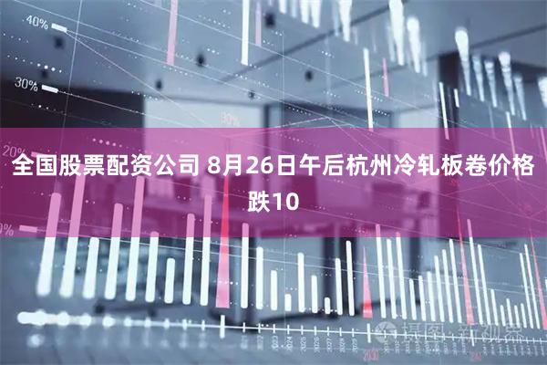 全国股票配资公司 8月26日午后杭州冷轧板卷价格跌10