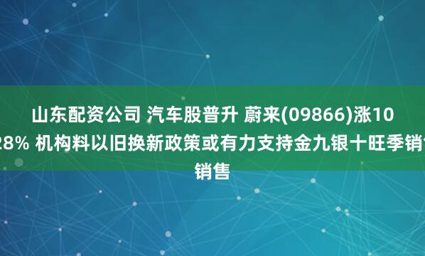 山东配资公司 汽车股普升 蔚来(09866)涨10.28% 机构料以旧换新政策或有力支持金九银十旺季销售