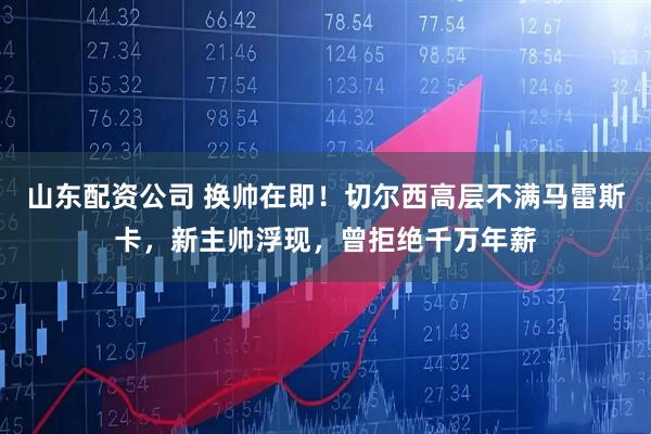 山东配资公司 换帅在即！切尔西高层不满马雷斯卡，新主帅浮现，曾拒绝千万年薪