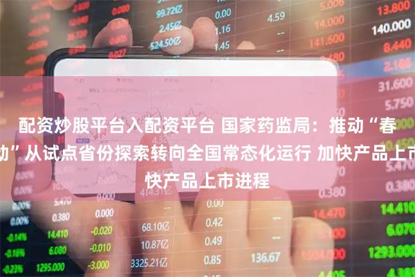 配资炒股平台入配资平台 国家药监局：推动“春雨行动”从试点省份探索转向全国常态化运行 加快产品上市进程