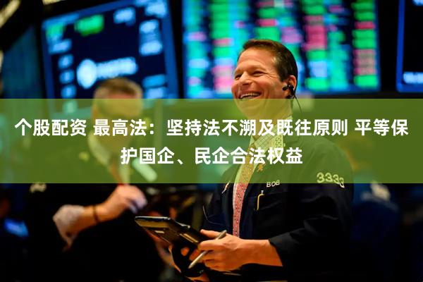 个股配资 最高法：坚持法不溯及既往原则 平等保护国企、民企合法权益