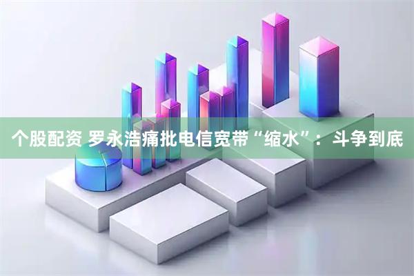 个股配资 罗永浩痛批电信宽带“缩水”：斗争到底