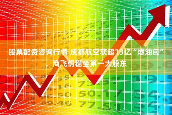 股票配资咨询行情 成都航空获超13亿“燃油包”，商飞仍稳坐第一大股东
