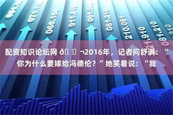 配资知识论坛网 🌬2016年，记者问舒淇：“你为什么要嫁给冯德伦？”她笑着说：“我