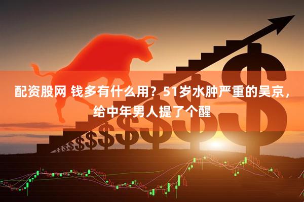 配资股网 钱多有什么用？51岁水肿严重的吴京，给中年男人提了个醒