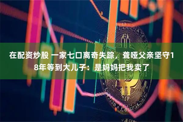 在配资炒股 一家七口离奇失踪，聋哑父亲坚守18年等到大儿子：是妈妈把我卖了