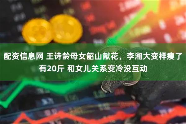 配资信息网 王诗龄母女韶山献花，李湘大变样瘦了有20斤 和女儿关系变冷没互动