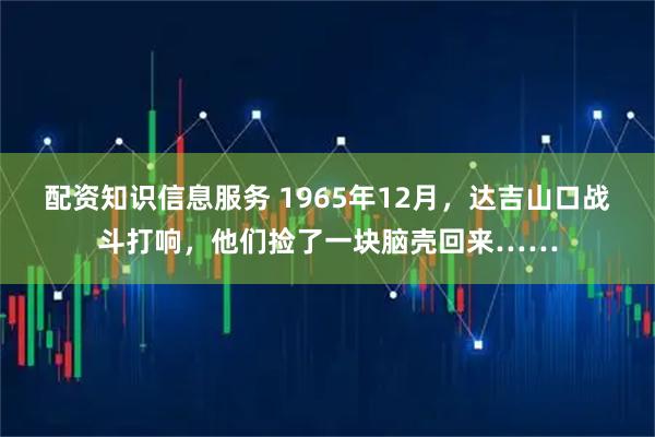 配资知识信息服务 1965年12月，达吉山口战斗打响，他们捡了一块脑壳回来……
