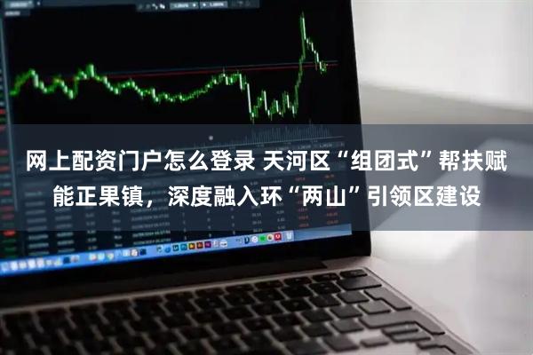 网上配资门户怎么登录 天河区“组团式”帮扶赋能正果镇，深度融入环“两山”引领区建设